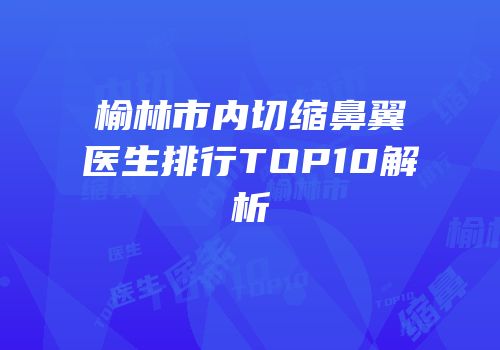 榆林市内切缩鼻翼医生排行TOP10解析