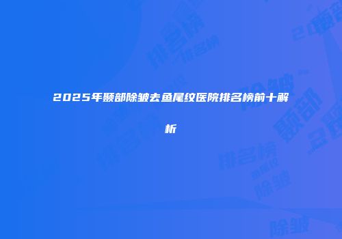 2025年颞部除皱去鱼尾纹医院排名榜前十解析