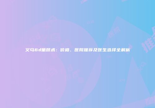 义乌6d童颜术：价格、医院推荐及医生选择全解析