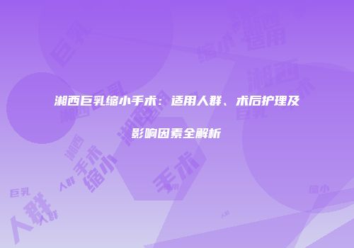 湘西巨乳缩小手术：适用人群、术后护理及影响因素全解析