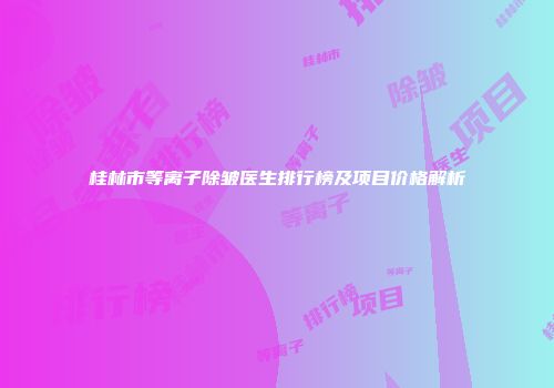 桂林市等离子除皱医生排行榜及项目价格解析
