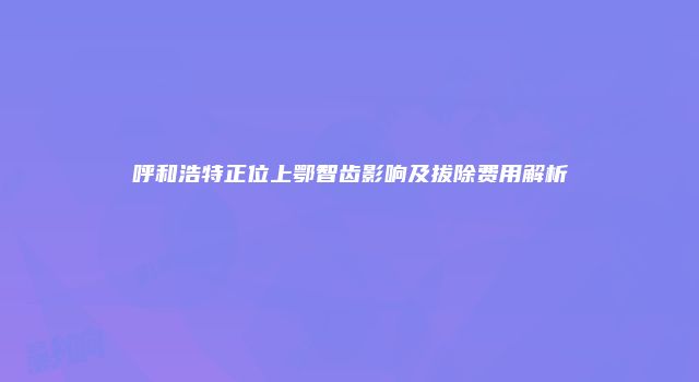 呼和浩特正位上鄂智齿影响及拔除费用解析