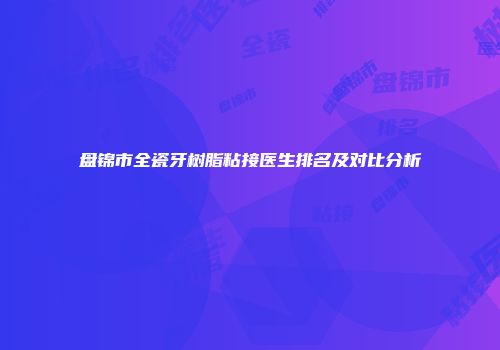 盘锦市全瓷牙树脂粘接医生排名及对比分析