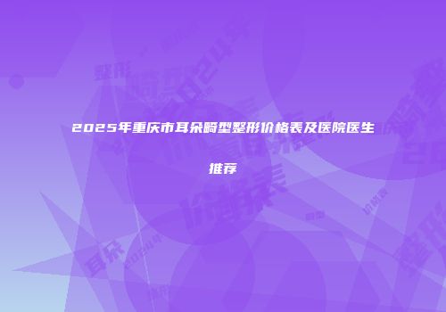 2025年重庆市耳朵畸型整形价格表及医院医生推荐