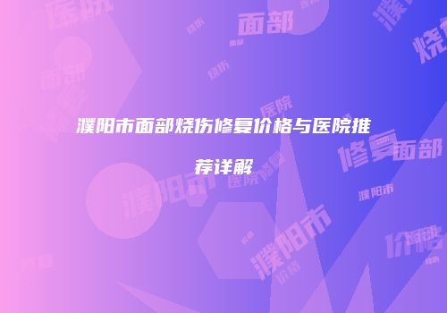 濮阳市面部烧伤修复价格与医院推荐详解