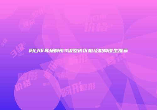 周口市耳朵畸形3级整形价格及机构医生推荐