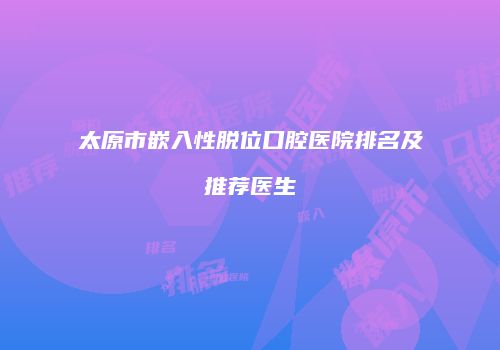 太原市嵌入性脱位口腔医院排名及推荐医生