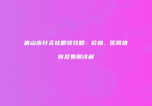 唐山市针灸祛眼袋攻略：价格、医院推荐及费用详解