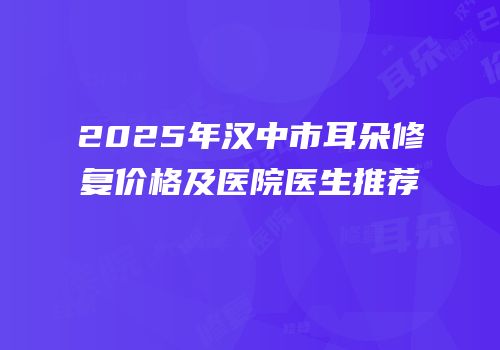 2025年汉中市耳朵修复价格及医院医生推荐