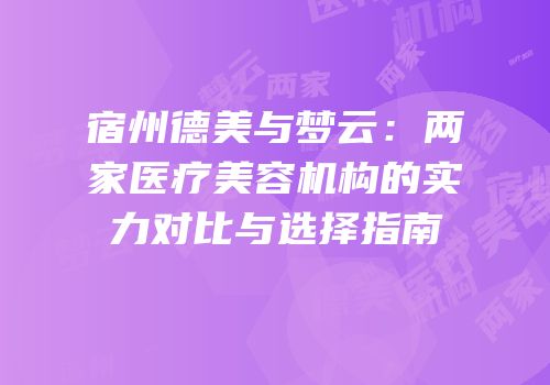 宿州德美与梦云：两家医疗美容机构的实力对比与选择指南