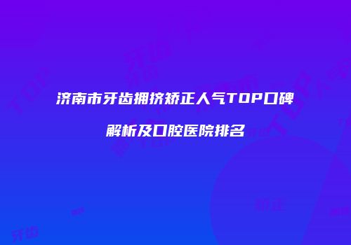 济南市牙齿拥挤矫正人气TOP口碑解析及口腔医院排名