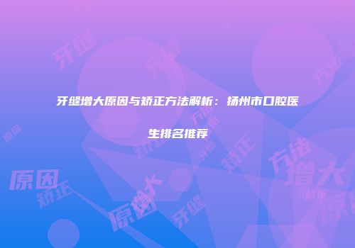 牙缝增大原因与矫正方法解析：扬州市口腔医生排名推荐