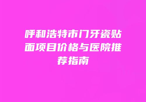 呼和浩特市门牙瓷贴面项目价格与医院推荐指南