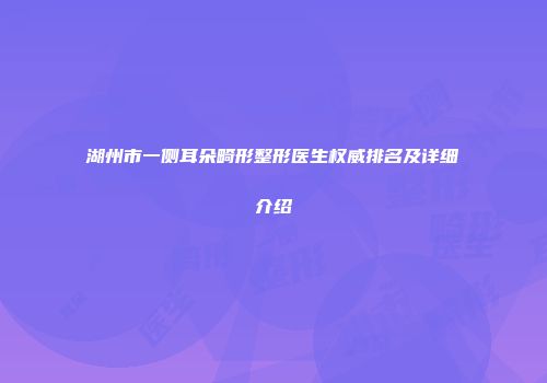 湖州市一侧耳朵畸形整形医生权威排名及详细介绍