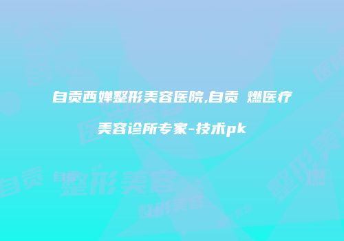 自贡西婵整形美容医院,自贡玥燃医疗美容诊所专家-技术pk