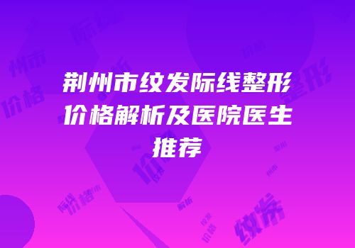 荆州市纹发际线整形价格解析及医院医生推荐