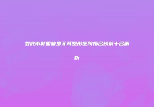 娄底市韩国普罗菲耳整形医院排名榜前十名解析