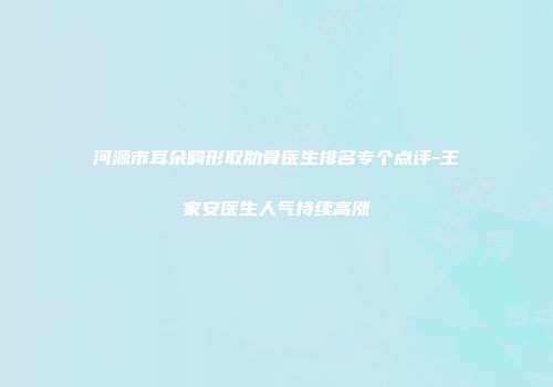 河源市耳朵畸形取肋骨医生排名专个点评-王家安医生人气持续高涨