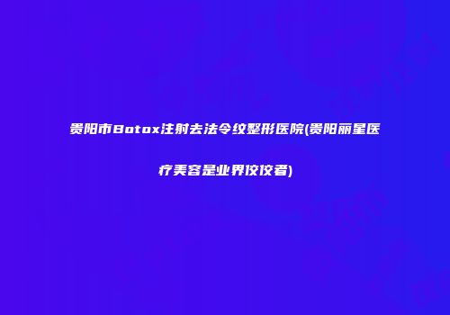 贵阳市Botox注射去法令纹整形医院(贵阳丽星医疗美容是业界佼佼者)