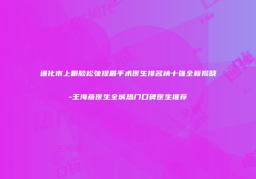 通化市上眼脸松弛提眉手术医生排名榜十强全新揭晓-王海燕医生全城热门口碑医生推荐