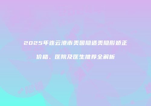 2025年连云港市美国隐适美隐形矫正价格、医院及医生推荐全解析