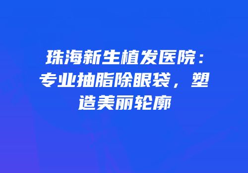 珠海新生植发医院：专业抽脂除眼袋，塑造美丽轮廓