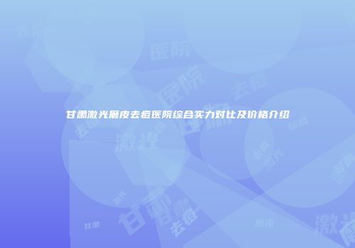甘肃激光磨皮去痘医院综合实力对比及价格介绍