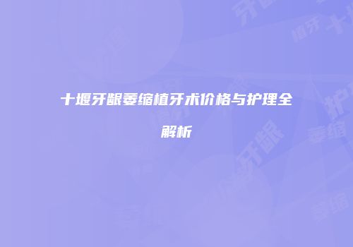 十堰牙龈萎缩植牙术价格与护理全解析