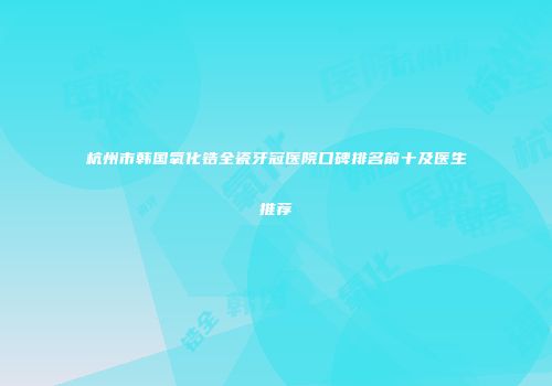杭州市韩国氧化锆全瓷牙冠医院口碑排名前十及医生推荐