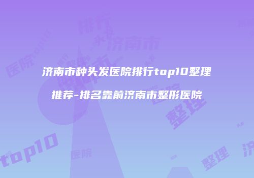济南市种头发医院排行top10整理推荐-排名靠前济南市整形医院