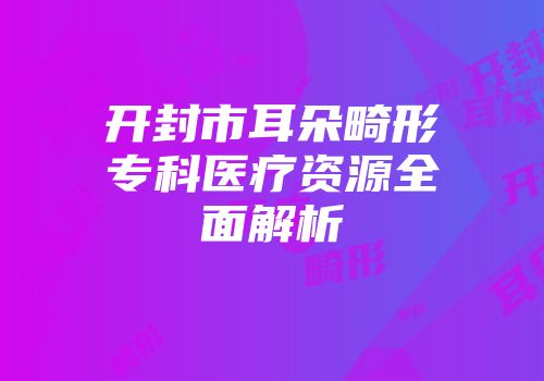 开封市耳朵畸形专科医疗资源全面解析