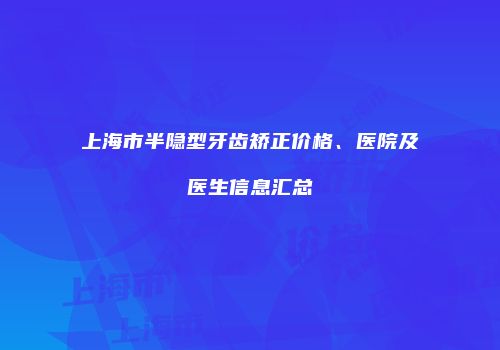 上海市半隐型牙齿矫正价格、医院及医生信息汇总