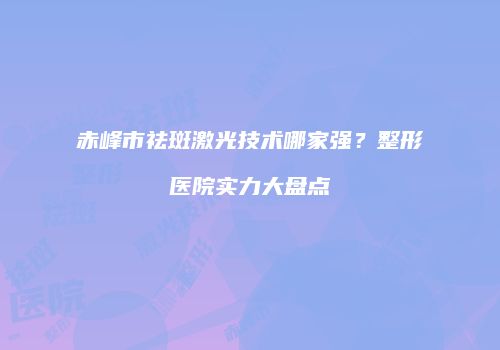 赤峰市祛斑激光技术哪家强？整形医院实力大盘点