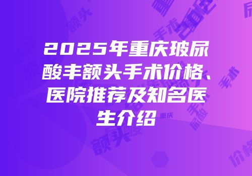 2025年重庆玻尿酸丰额头手术价格、医院推荐及知名医生介绍