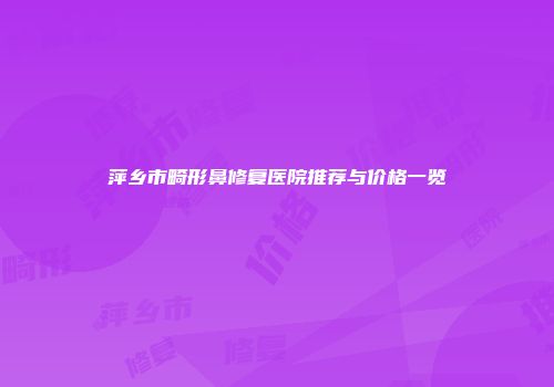 萍乡市畸形鼻修复医院推荐与价格一览