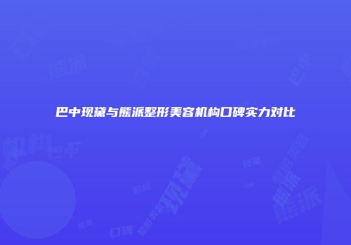 巴中现黛与熊派整形美容机构口碑实力对比