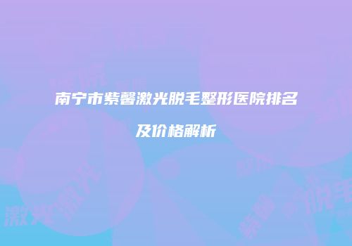 南宁市紫馨激光脱毛整形医院排名及价格解析
