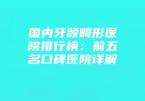 国内牙颌畸形医院排行榜：前五名口碑医院详解