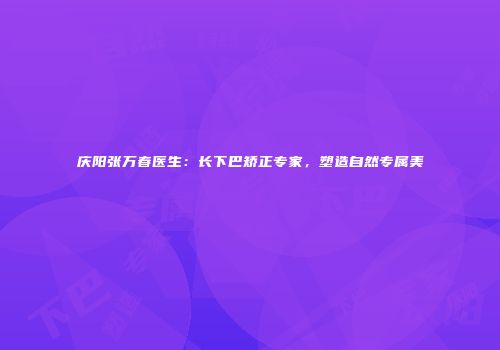 庆阳张万春医生：长下巴矫正专家，塑造自然专属美