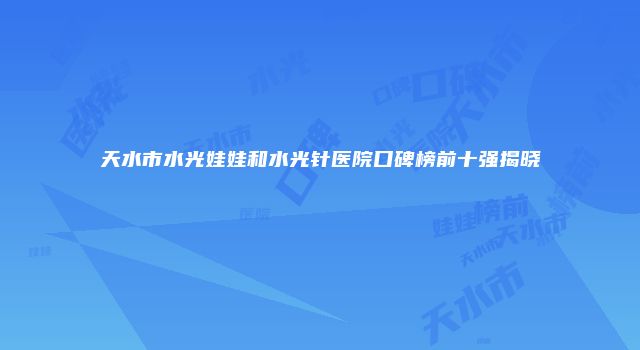天水市水光娃娃和水光针医院口碑榜前十强揭晓