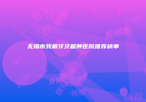 无锡市残根牙牙龈肿医院推荐榜单