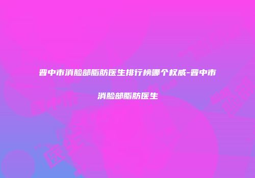 晋中市消脸部脂肪医生排行榜哪个权威-晋中市消脸部脂肪医生