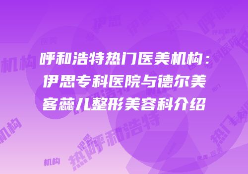 呼和浩特热门医美机构：伊思专科医院与德尔美客蕊儿整形美容科介绍