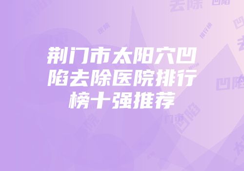 荆门市太阳穴凹陷去除医院排行榜十强推荐