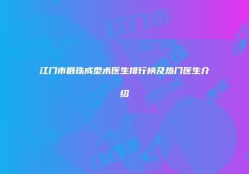 江门市唇珠成型术医生排行榜及热门医生介绍