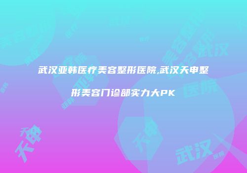 武汉亚韩医疗美容整形医院,武汉天申整形美容门诊部实力大PK