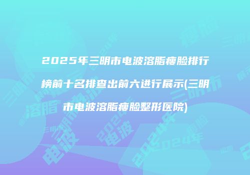 2025年三明市电波溶脂瘦脸排行榜前十名排查出前六进行展示(三明市电波溶脂瘦脸整形医院)