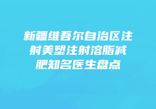 新疆维吾尔自治区注射美塑注射溶脂减肥知名医生盘点