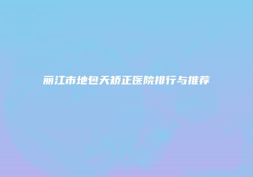 丽江市地包天矫正医院排行与推荐