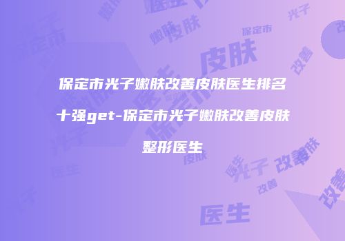 保定市光子嫩肤改善皮肤医生排名十强get-保定市光子嫩肤改善皮肤整形医生